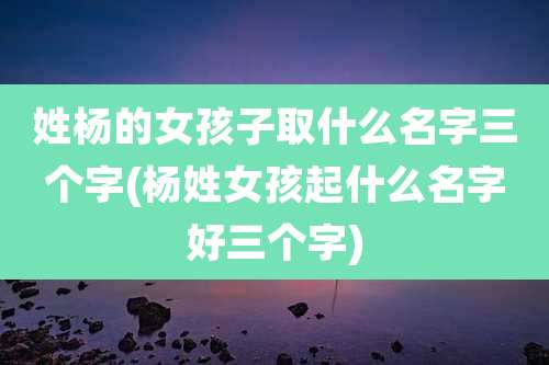 姓杨的女孩子取什么名字三个字(杨姓女孩起什么名字好三个字)