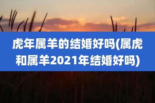 虎年属羊的结婚好吗(属虎和属羊2021年结婚好吗)