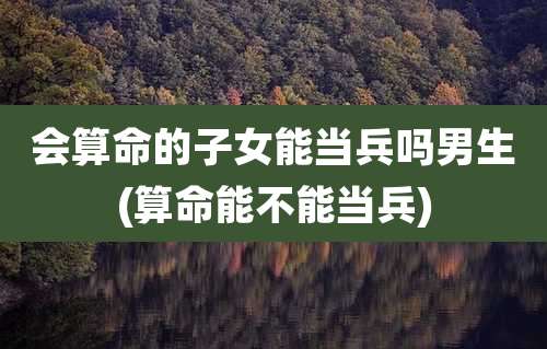 会算命的子女能当兵吗男生(算命能不能当兵)