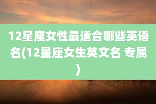 12星座女性最适合哪些英语名(12星座女生英文名 专属)