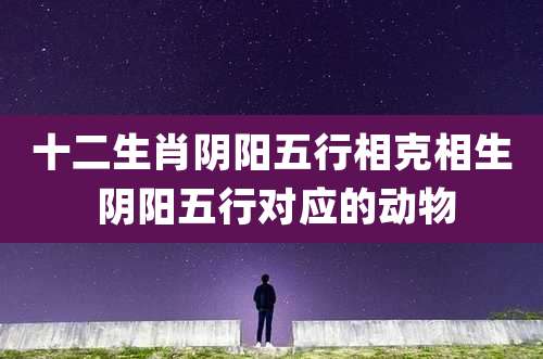 十二生肖阴阳五行相克相生 阴阳五行对应的动物