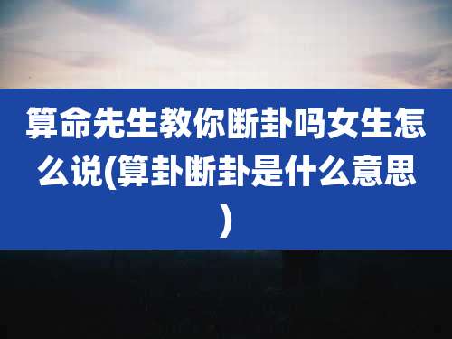 算命先生教你断卦吗女生怎么说(算卦断卦是什么意思)
