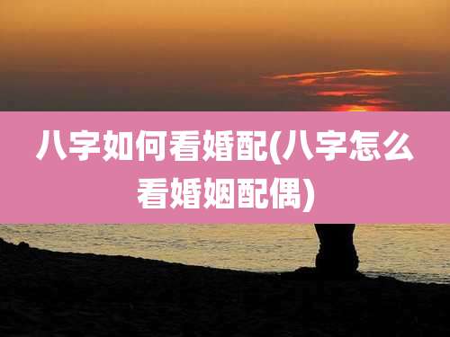 八字如何看婚配(八字怎么看婚姻配偶)