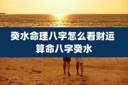 癸水命理八字怎么看财运 算命八字癸水