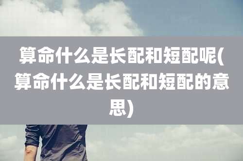 算命什么是长配和短配呢(算命什么是长配和短配的意思)