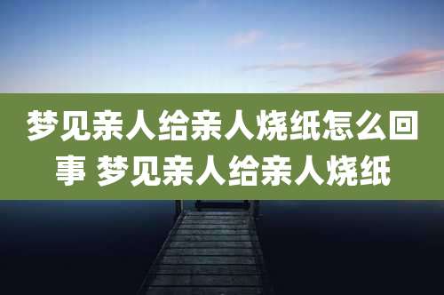 梦见亲人给亲人烧纸怎么回事 梦见亲人给亲人烧纸