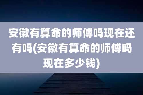 安徽有算命的师傅吗现在还有吗(安徽有算命的师傅吗现在多少钱)