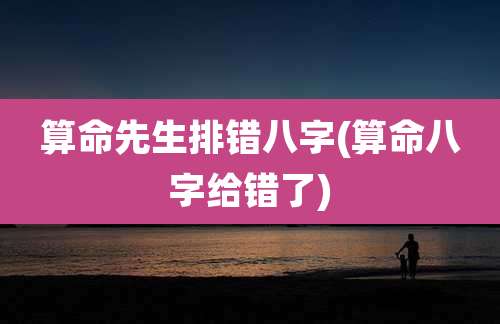 算命先生排错八字(算命八字给错了)