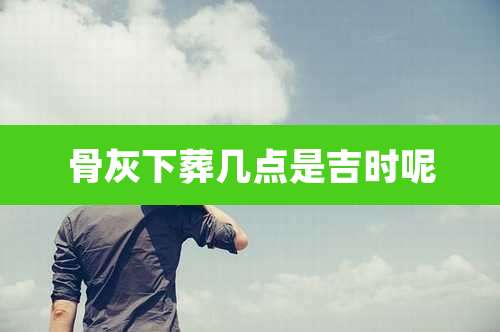 骨灰下葬几点是吉时呢