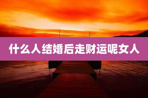 什么人结婚后走财运呢女人