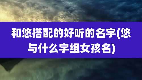 和悠搭配的好听的名字(悠与什么字组女孩名)