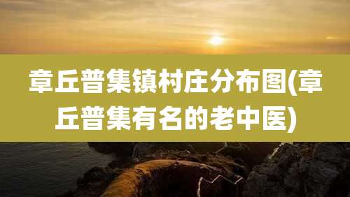 章丘普集镇村庄分布图(章丘普集有名的老中医)