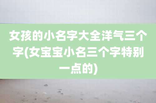 女孩的小名字大全洋气三个字(女宝宝小名三个字特别一点的)