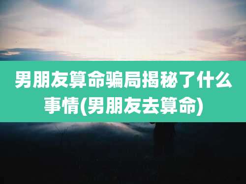 男朋友算命骗局揭秘了什么事情(男朋友去算命)