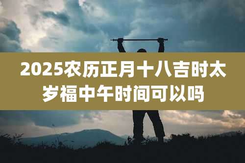 2025农历正月十八吉时太岁福中午时间可以吗