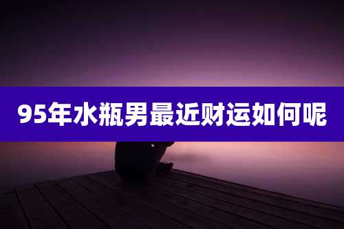 95年水瓶男最近财运如何呢