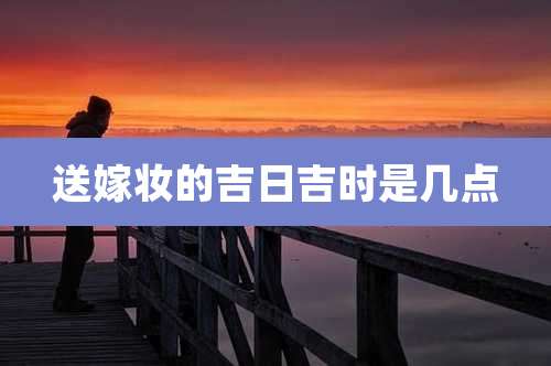 送嫁妆的吉日吉时是几点