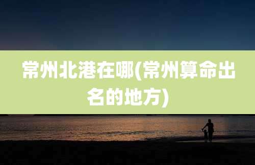 常州北港在哪(常州算命出名的地方)