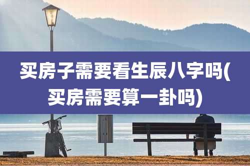 买房子需要看生辰八字吗(买房需要算一卦吗)