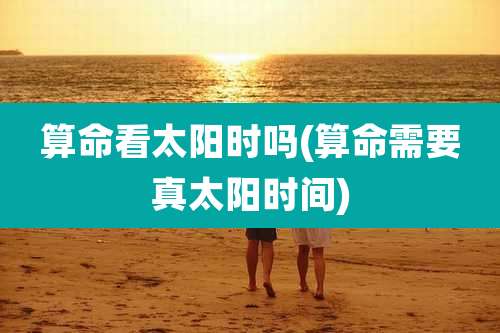 算命看太阳时吗(算命需要真太阳时间)