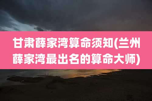 甘肃薛家湾算命须知(兰州薛家湾最出名的算命大师)