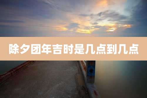 除夕团年吉时是几点到几点