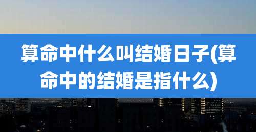 算命中什么叫结婚日子(算命中的结婚是指什么)