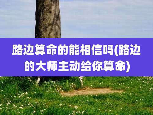 路边算命的能相信吗(路边的大师主动给你算命)