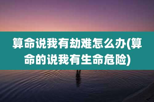 算命说我有劫难怎么办(算命的说我有生命危险)
