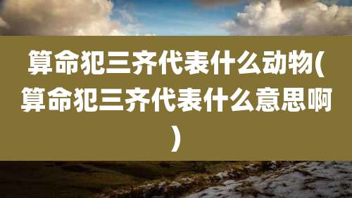 算命犯三齐代表什么动物(算命犯三齐代表什么意思啊)
