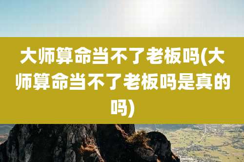 大师算命当不了老板吗(大师算命当不了老板吗是真的吗)