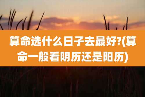 算命选什么日子去最好?(算命一般看阴历还是阳历)