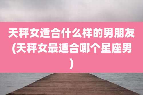 天秤女适合什么样的男朋友(天秤女最适合哪个星座男)
