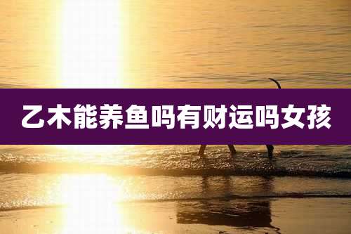 乙木能养鱼吗有财运吗女孩