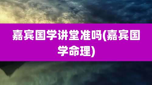 嘉宾国学讲堂准吗(嘉宾国学命理)