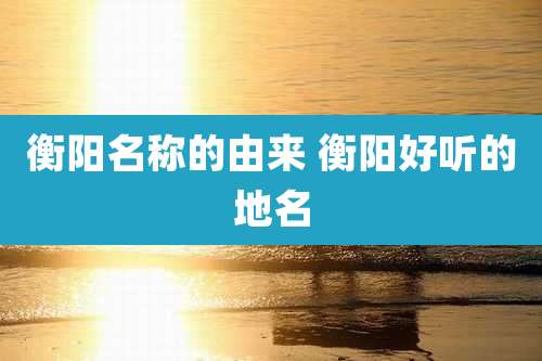 衡阳名称的由来 衡阳好听的地名