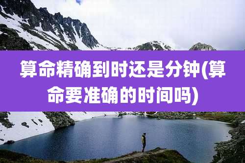 算命精确到时还是分钟(算命要准确的时间吗)