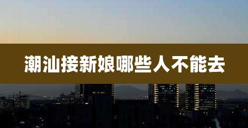 潮汕接新娘哪些人不能去