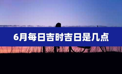 6月每日吉时吉日是几点