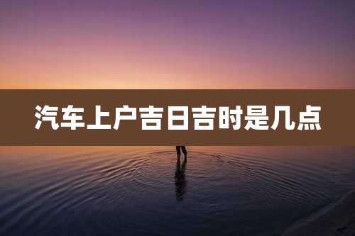 汽车上户吉日吉时是几点