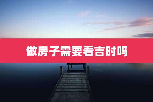 做房子需要看吉时吗