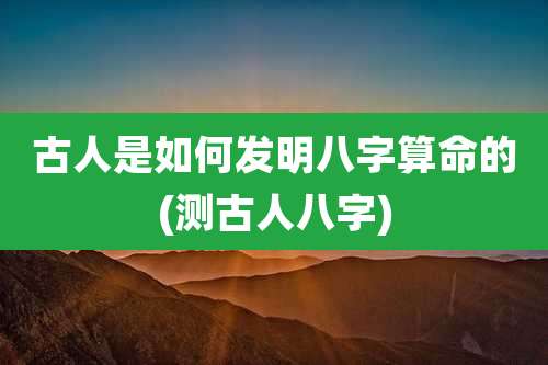 古人是如何发明八字算命的(测古人八字)