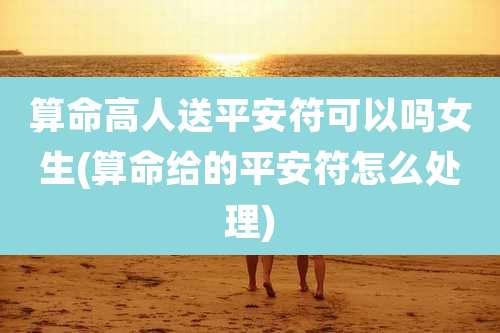 算命高人送平安符可以吗女生(算命给的平安符怎么处理)