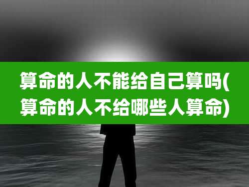 算命的人不能给自己算吗(算命的人不给哪些人算命)