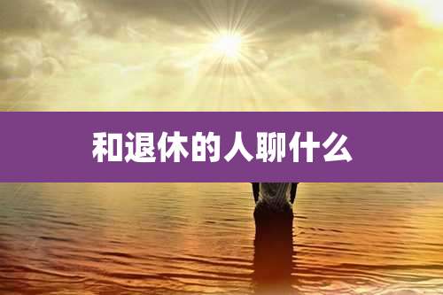 和退休的人聊什么