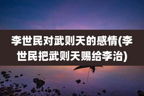 李世民对武则天的感情(李世民把武则天赐给李治)