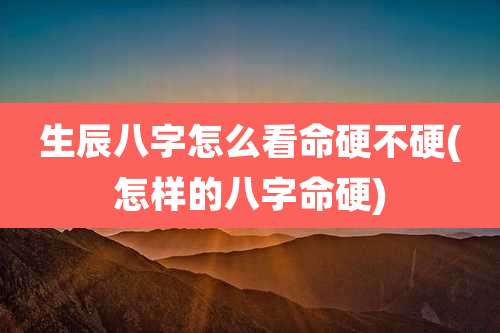 生辰八字怎么看命硬不硬(怎样的八字命硬)
