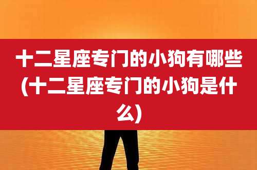 十二星座专门的小狗有哪些(十二星座专门的小狗是什么)