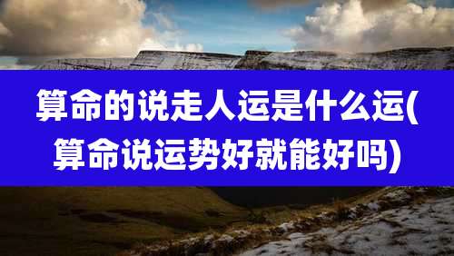 算命的说走人运是什么运(算命说运势好就能好吗)