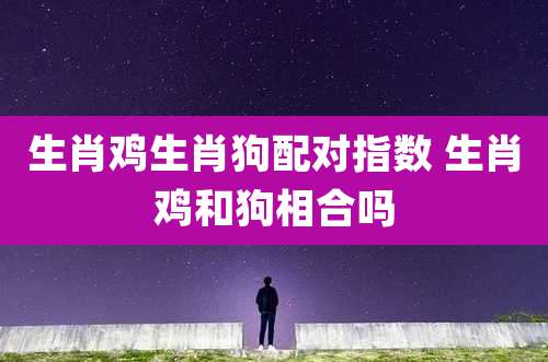 生肖鸡生肖狗配对指数 生肖鸡和狗相合吗